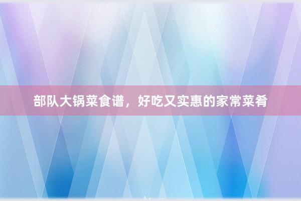 部队大锅菜食谱，好吃又实惠的家常菜肴