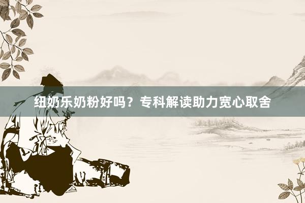 纽奶乐奶粉好吗？专科解读助力宽心取舍
